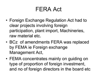 FERA Act
• Foreign Exchange Regulation Act had to
clear projects involving foreign
participation, plant import, Machineries,
raw material etc.
• BCz of amendments FERA was replaced
by FEMA ie Foreign exchange
Management Act,
• FEMA concentrates mainly on guiding on
type of proportion of foreign investment,
and no of foreign directors in the board etc
 