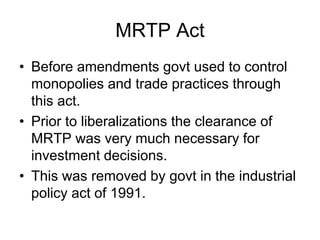 MRTP Act
• Before amendments govt used to control
monopolies and trade practices through
this act.
• Prior to liberalizations the clearance of
MRTP was very much necessary for
investment decisions.
• This was removed by govt in the industrial
policy act of 1991.
 