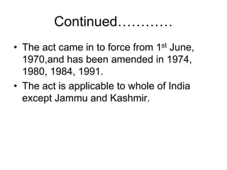 Continued…………
• The act came in to force from 1st June,
1970,and has been amended in 1974,
1980, 1984, 1991.
• The act is applicable to whole of India
except Jammu and Kashmir.
 