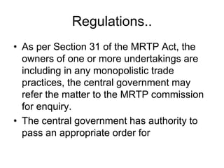 Regulations..
• As per Section 31 of the MRTP Act, the
owners of one or more undertakings are
including in any monopolistic trade
practices, the central government may
refer the matter to the MRTP commission
for enquiry.
• The central government has authority to
pass an appropriate order for
 