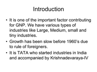Introduction
• It is one of the important factor contributing
for GNP. We have various types of
industries like Large, Medium, small and
tiny industries.
• Growth has been slow before 1960’s due
to rule of foreigners.
• It is TATA who started industries in India
and accompanied by Krishnadevaraya-IV
 
