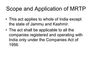 Scope and Application of MRTP
• This act applies to whole of India except
the state of Jammu and Kashmir.
• The act shall be applicable to all the
companies registered and operating with
India only under the Companies Act of
1956.
 