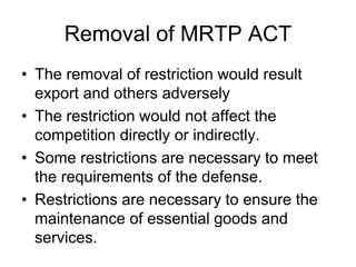 Removal of MRTP ACT
• The removal of restriction would result
export and others adversely
• The restriction would not affect the
competition directly or indirectly.
• Some restrictions are necessary to meet
the requirements of the defense.
• Restrictions are necessary to ensure the
maintenance of essential goods and
services.
 