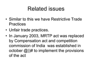 Related issues
• Similar to this we have Restrictive Trade
Practices
• Unfair trade practices.
• In January 2003, MRTP act was replaced
by Compensation act and competition
commission of India was established in
october @))# to implement the provisions
of the act
 