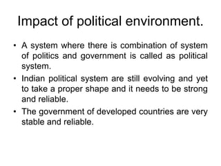 Impact of political environment.
• A system where there is combination of system
of politics and government is called as political
system.
• Indian political system are still evolving and yet
to take a proper shape and it needs to be strong
and reliable.
• The government of developed countries are very
stable and reliable.
 