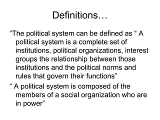 Definitions…
“The political system can be defined as “ A
political system is a complete set of
institutions, political organizations, interest
groups the relationship between those
institutions and the political norms and
rules that govern their functions”
“ A political system is composed of the
members of a social organization who are
in power”
 