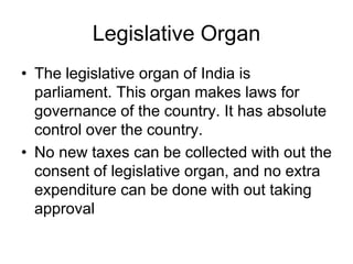 Legislative Organ
• The legislative organ of India is
parliament. This organ makes laws for
governance of the country. It has absolute
control over the country.
• No new taxes can be collected with out the
consent of legislative organ, and no extra
expenditure can be done with out taking
approval
 