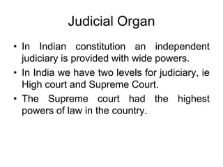 Judicial Organ
• In Indian constitution an independent
judiciary is provided with wide powers.
• In India we have two levels for judiciary, ie
High court and Supreme Court.
• The Supreme court had the highest
powers of law in the country.
 