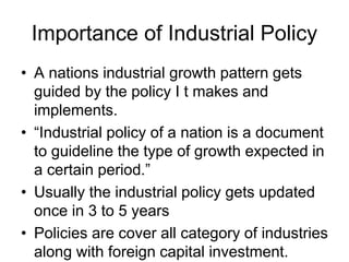 Importance of Industrial Policy
• A nations industrial growth pattern gets
guided by the policy I t makes and
implements.
• “Industrial policy of a nation is a document
to guideline the type of growth expected in
a certain period.”
• Usually the industrial policy gets updated
once in 3 to 5 years
• Policies are cover all category of industries
along with foreign capital investment.
 