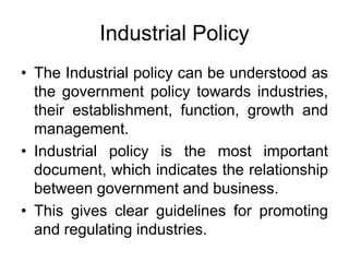 Industrial Policy
• The Industrial policy can be understood as
the government policy towards industries,
their establishment, function, growth and
management.
• Industrial policy is the most important
document, which indicates the relationship
between government and business.
• This gives clear guidelines for promoting
and regulating industries.
 