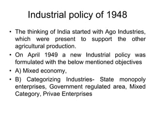 Industrial policy of 1948
• The thinking of India started with Ago Industries,
which were present to support the other
agricultural production.
• On April 1949 a new Industrial policy was
formulated with the below mentioned objectives
• A) Mixed economy,
• B) Categorizing Industries- State monopoly
enterprises, Government regulated area, Mixed
Category, Privae Enterprises
 