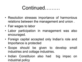Continued………
• Resolution stresses importance of harmonious
relations between the management and union .
• Fair wages to labor
• Labor participation in management was also
encouraged.
• Foreign capital accepted only Indian’s role and
Importance is protected
• Scope should be given to develop small
industries and cottage industries.
• Indian Constituion also had big impac on
industrial policy
 