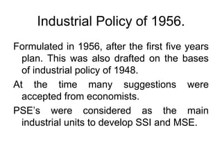 Industrial Policy of 1956.
Formulated in 1956, after the first five years
plan. This was also drafted on the bases
of industrial policy of 1948.
At the time many suggestions were
accepted from economists.
PSE’s were considered as the main
industrial units to develop SSI and MSE.
 