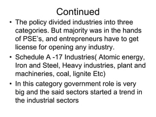 Continued
• The policy divided industries into three
categories. But majority was in the hands
of PSE’s, and entrepreneurs have to get
license for opening any industry.
• Schedule A -17 Industries( Atomic energy,
Iron and Steel, Heavy industries, plant and
machineries, coal, lignite Etc)
• In this category government role is very
big and the said sectors started a trend in
the industrial sectors
 