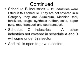 Continued
• Schedule B Industries – 12 Industries were
listed in this schedule. They are not covered in A
Category they are Aluminum, Machine tool,
fertilizers, drugs, synthetic rubber, coke, paper
pulp, road transport and sea transport.
• Schedule C Industries – All other
industries not covered in schedule A and B
will come under this sector
• And this is open to private sectors.
 