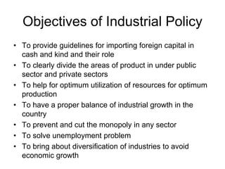 Objectives of Industrial Policy
• To provide guidelines for importing foreign capital in
cash and kind and their role
• To clearly divide the areas of product in under public
sector and private sectors
• To help for optimum utilization of resources for optimum
production
• To have a proper balance of industrial growth in the
country
• To prevent and cut the monopoly in any sector
• To solve unemployment problem
• To bring about diversification of industries to avoid
economic growth
 