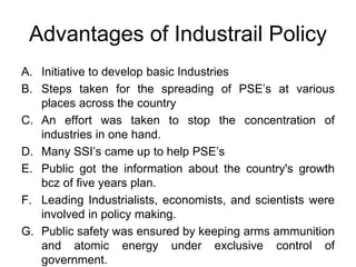 Advantages of Industrail Policy
A. Initiative to develop basic Industries
B. Steps taken for the spreading of PSE’s at various
places across the country
C. An effort was taken to stop the concentration of
industries in one hand.
D. Many SSI’s came up to help PSE’s
E. Public got the information about the country's growth
bcz of five years plan.
F. Leading Industrialists, economists, and scientists were
involved in policy making.
G. Public safety was ensured by keeping arms ammunition
and atomic energy under exclusive control of
government.
 