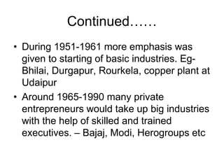 Continued……
• During 1951-1961 more emphasis was
given to starting of basic industries. Eg-
Bhilai, Durgapur, Rourkela, copper plant at
Udaipur
• Around 1965-1990 many private
entrepreneurs would take up big industries
with the help of skilled and trained
executives. – Bajaj, Modi, Herogroups etc
 