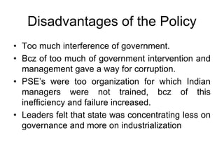 Disadvantages of the Policy
• Too much interference of government.
• Bcz of too much of government intervention and
management gave a way for corruption.
• PSE’s were too organization for which Indian
managers were not trained, bcz of this
inefficiency and failure increased.
• Leaders felt that state was concentrating less on
governance and more on industrialization
 