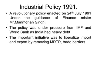 Industrial Policy 1991.
• A revolutionary policy enacted on 24th July 1991
Under the guidance of Finance mister
Mr.Manmohan Singh.
• The policy was under pressure from IMF and
World Bank as India had heavy debt
• The important initiative was to liberalize import
and export by removing MRTP, trade barriers
 
