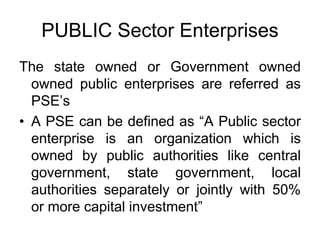 PUBLIC Sector Enterprises
The state owned or Government owned
owned public enterprises are referred as
PSE’s
• A PSE can be defined as “A Public sector
enterprise is an organization which is
owned by public authorities like central
government, state government, local
authorities separately or jointly with 50%
or more capital investment”
 
