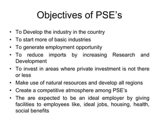 Objectives of PSE’s
• To Develop the industry in the country
• To start more of basic industries
• To generate employment opportunity
• To reduce imports by increasing Research and
Development
• To invest in areas where private investment is not there
or less
• Make use of natural resources and develop all regions
• Create a competitive atmosphere among PSE’s
• The are expected to be an ideal employer by giving
facilities to employees like, ideal jobs, housing, health,
social benefits
 