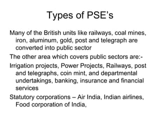 Types of PSE’s
Many of the British units like railways, coal mines,
iron, aluminum, gold, post and telegraph are
converted into public sector
The other area which covers public sectors are:-
Irrigation projects, Power Projects, Railways, post
and telegraphs, coin mint, and departmental
undertakings, banking, insurance and financial
services
Statutory corporations – Air India, Indian airlines,
Food corporation of India,
 