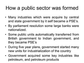 How a public sector was formed
• Many industries which were acquire by central
and state government by it self became a PSE’s.
• By parliament resolution some large banks were
nationalized.
• Some public units automatically transferred from
British government to Indian government, and
they became PSE’s
• During five year plans, government started many
new units for industrialization of the country
• Government acquired some key industries like
petroleum, and petroleum products
 