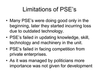 Limitations of PSE’s
• Many PSE’s were doing good only in the
beginning, later they started incurring loss
due to outdated technology.
• PSE’s failed in updating knowledge, skill,
technology and machinery in the unit.
• PSE’s failed in facing competition from
private enterprises.
• As it was managed by politicians more
importance was not given for development
 