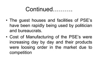 Continued……….
• The guest houses and facilities of PSE’s
have been rapidly being used by politician
and bureaucrats.
• Cost of Manufacturing of the PSE’s were
increasing day by day and their products
were loosing order in the market due to
competition
 
