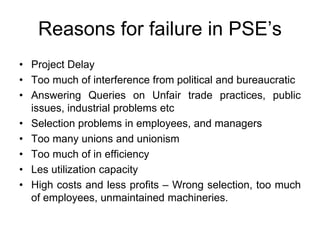 Reasons for failure in PSE’s
• Project Delay
• Too much of interference from political and bureaucratic
• Answering Queries on Unfair trade practices, public
issues, industrial problems etc
• Selection problems in employees, and managers
• Too many unions and unionism
• Too much of in efficiency
• Les utilization capacity
• High costs and less profits – Wrong selection, too much
of employees, unmaintained machineries.
 