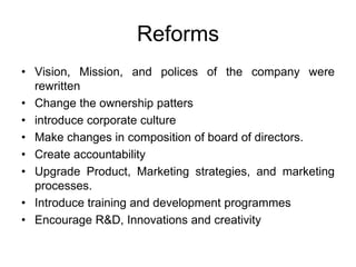 Reforms
• Vision, Mission, and polices of the company were
rewritten
• Change the ownership patters
• introduce corporate culture
• Make changes in composition of board of directors.
• Create accountability
• Upgrade Product, Marketing strategies, and marketing
processes.
• Introduce training and development programmes
• Encourage R&D, Innovations and creativity
 