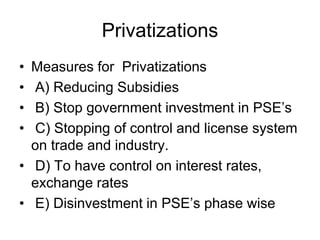 Privatizations
• Measures for Privatizations
• A) Reducing Subsidies
• B) Stop government investment in PSE’s
• C) Stopping of control and license system
on trade and industry.
• D) To have control on interest rates,
exchange rates
• E) Disinvestment in PSE’s phase wise
 