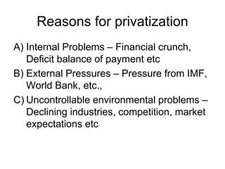 Reasons for privatization
A) Internal Problems – Financial crunch,
Deficit balance of payment etc
B) External Pressures – Pressure from IMF,
World Bank, etc.,
C) Uncontrollable environmental problems –
Declining industries, competition, market
expectations etc
 