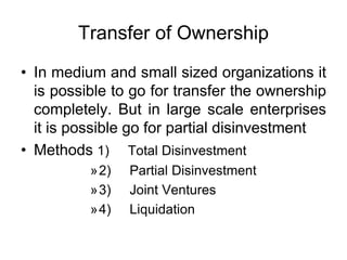 Transfer of Ownership
• In medium and small sized organizations it
is possible to go for transfer the ownership
completely. But in large scale enterprises
it is possible go for partial disinvestment
• Methods 1) Total Disinvestment
»2) Partial Disinvestment
»3) Joint Ventures
»4) Liquidation
 