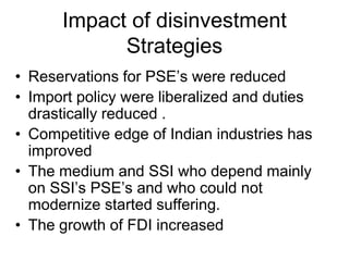 Impact of disinvestment
Strategies
• Reservations for PSE’s were reduced
• Import policy were liberalized and duties
drastically reduced .
• Competitive edge of Indian industries has
improved
• The medium and SSI who depend mainly
on SSI’s PSE’s and who could not
modernize started suffering.
• The growth of FDI increased
 