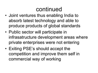 continued
• Joint ventures thus enabling India to
absorb latest technology and able to
produce products of global standards
• Public sector will participate in
infrasatructure development areas where
private enterprises were not entering
• Exiting PSE’s should accept the
competition and improve them self in
commercial way of working
 