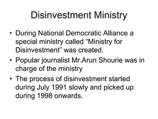 Disinvestment Ministry
• During National Democratic Alliance a
special ministry called “Ministry for
Disinvestment” was created.
• Popular journalist Mr.Arun Shourie was in
charge of the ministry
• The process of disinvestment started
during July 1991 slowly and picked up
during 1998 onwards.
 