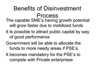 Benefits of Disinvestment
Process
The capable SME’s having growth potential
will grow faster due to mobilized funds
It Is possible to attract public capital by way
of good performance
Government will be able to allocate the
funds to more needy areas if PSE’s.
It becomes mandatory for the PSE’s to
compete with Private enterprises
 