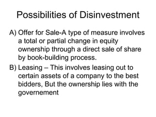 Possibilities of Disinvestment
A) Offer for Sale-A type of measure involves
a total or partial change in equity
ownership through a direct sale of share
by book-building process.
B) Leasing – This involves leasing out to
certain assets of a company to the best
bidders, But the ownership lies with the
governement
 