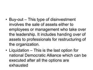 • Buy-out – This type of disinvestment
involves the sale of assets either to
employees or management who take over
the leadership. It includes handing over of
assets to professionals for restructuring of
the organization.
• Liquidation – This is the last option for
national Democratic Alliance which can be
executed after all the options are
exhausted
 