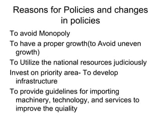 Reasons for Policies and changes
in policies
To avoid Monopoly
To have a proper growth(to Avoid uneven
growth)
To Utilize the national resources judiciously
Invest on priority area- To develop
infrastructure
To provide guidelines for importing
machinery, technology, and services to
improve the quiality
 