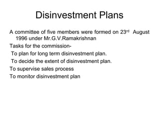 Disinvestment Plans
A committee of five members were formed on 23rd August
1996 under Mr.G.V.Ramakrishnan
Tasks for the commission-
To plan for long term disinvestment plan.
To decide the extent of disinvestment plan.
To supervise sales process
To monitor disinvestment plan
 
