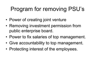 Program for removing PSU’s
• Power of creating joint venture
• Removing investment permission from
public enterprise board.
• Power to fix salaries of top management.
• Give accountability to top management.
• Protecting interest of the employees.
 