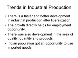 Trends in Industrial Production
• There is a faster and better development
in industrial production after liberalization.
• The growth directly helps for employment
opportunity.
• There was also development in the area of
quality, quantity and products.
• Indian population got an opportunity to use
imported goods.
 