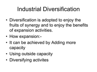 Industrial Diversification
• Diversification is adopted to enjoy the
fruits of synergy and to enjoy the benefits
of expansion activities.
• How expansion:-
• It can be achieved by Adding more
capacity
• Using outside capacity
• Diversifying activites
 