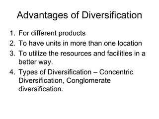 Advantages of Diversification
1. For different products
2. To have units in more than one location
3. To utilize the resources and facilities in a
better way.
4. Types of Diversification – Concentric
Diversification, Conglomerate
diversification.
 