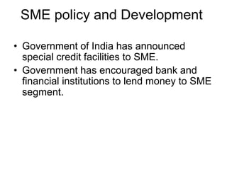 SME policy and Development
• Government of India has announced
special credit facilities to SME.
• Government has encouraged bank and
financial institutions to lend money to SME
segment.
 