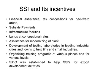 SSI and Its incentives
• Financial assistance, tax concessions for backward
areas,
• Subsidy Payments
• Infrastructure facilities
• Lands at concessional rates
• Assistance for modernizing of plant
• Development of testing laboratories in leading industrial
cities and towns to help tiny and small industries.
• Organizing training programs at various places and for
various levels.
• SIDO was established to help SSI’s for export
development activites.
 