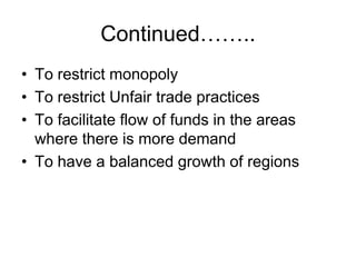 Continued……..
• To restrict monopoly
• To restrict Unfair trade practices
• To facilitate flow of funds in the areas
where there is more demand
• To have a balanced growth of regions
 